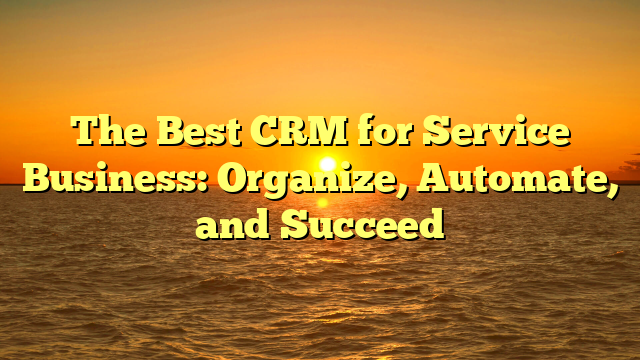 The Best CRM for Service Business: Organize, Automate, and Succeed