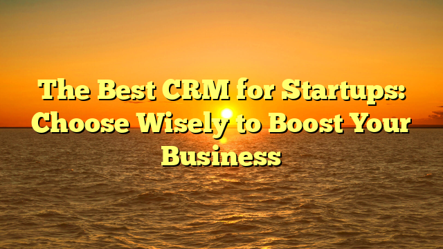 The Best CRM for Startups: Choose Wisely to Boost Your Business