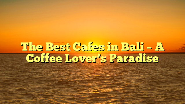 The Best Cafes in Bali – A Coffee Lover’s Paradise