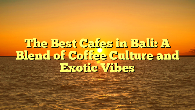 The Best Cafes in Bali: A Blend of Coffee Culture and Exotic Vibes