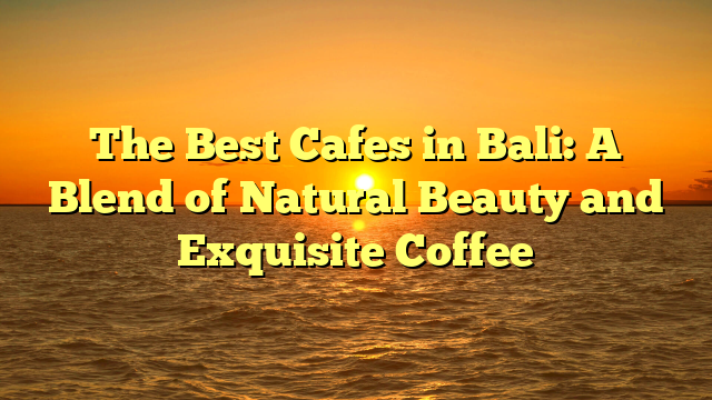 The Best Cafes in Bali: A Blend of Natural Beauty and Exquisite Coffee