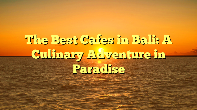 The Best Cafes in Bali: A Culinary Adventure in Paradise