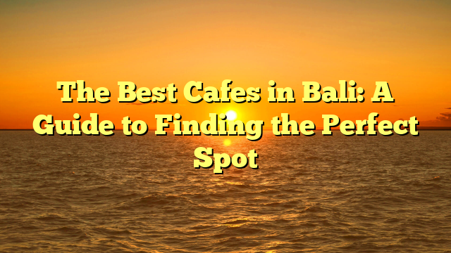 The Best Cafes in Bali: A Guide to Finding the Perfect Spot