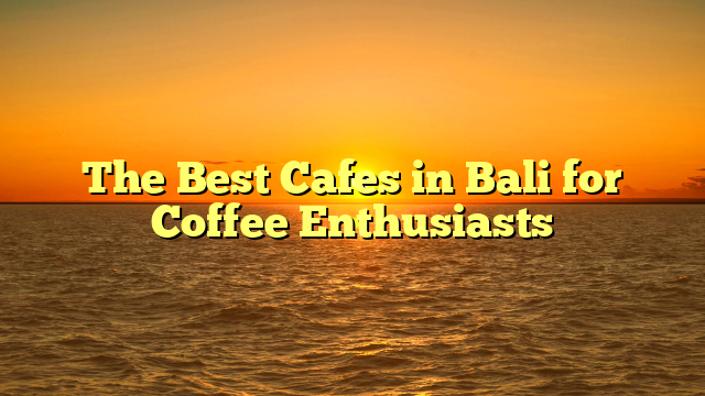 The Best Cafes in Bali for Coffee Enthusiasts