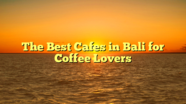 The Best Cafes in Bali for Coffee Lovers