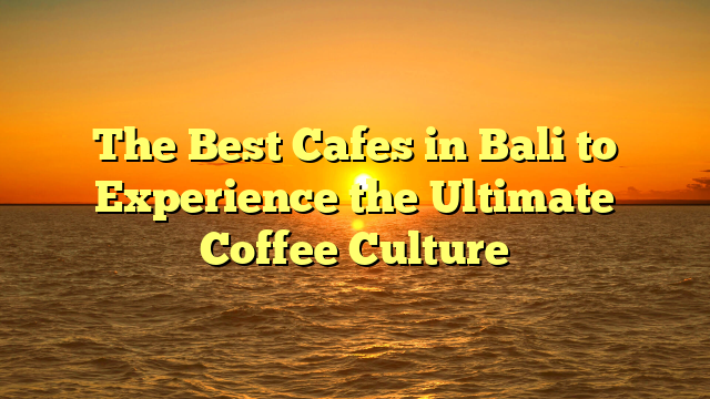 The Best Cafes in Bali to Experience the Ultimate Coffee Culture