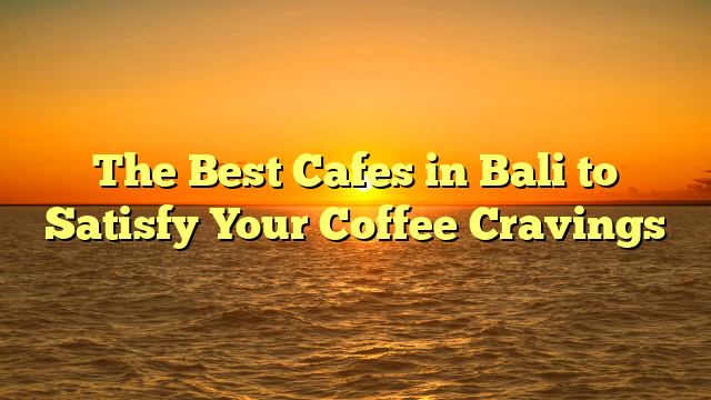 The Best Cafes in Bali to Satisfy Your Coffee Cravings