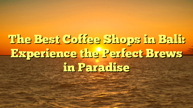 The Best Coffee Shops in Bali: Experience the Perfect Brews in Paradise