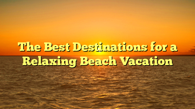 The Best Destinations for a Relaxing Beach Vacation