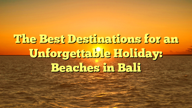 The Best Destinations for an Unforgettable Holiday: Beaches in Bali