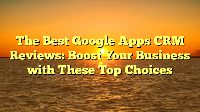 The Best Google Apps CRM Reviews: Boost Your Business with These Top Choices