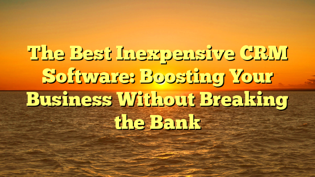 The Best Inexpensive CRM Software: Boosting Your Business Without Breaking the Bank