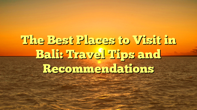 The Best Places to Visit in Bali: Travel Tips and Recommendations