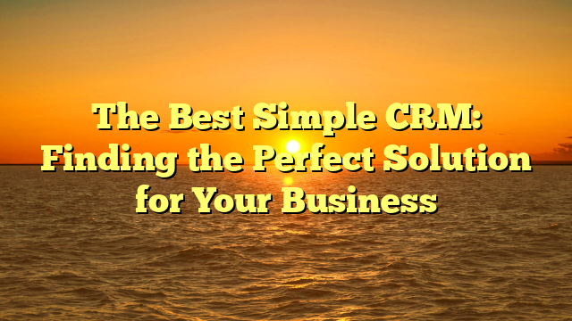 The Best Simple CRM: Finding the Perfect Solution for Your Business