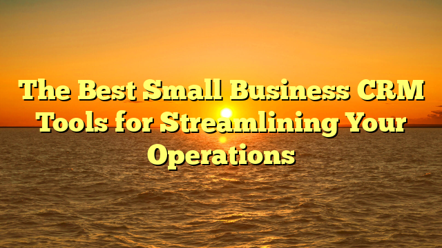 The Best Small Business CRM Tools for Streamlining Your Operations