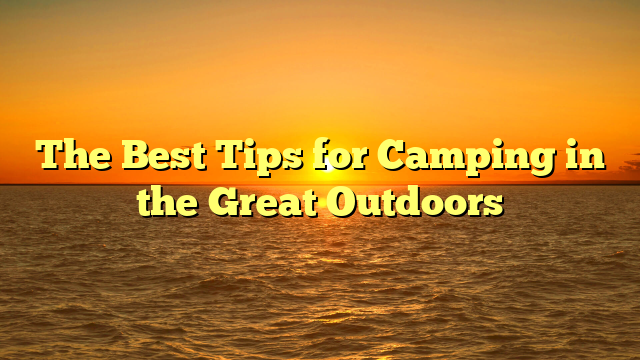 The Best Tips for Camping in the Great Outdoors