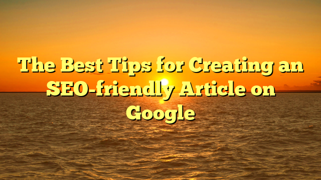 The Best Tips for Creating an SEO-friendly Article on Google