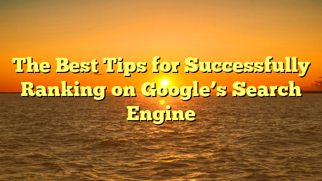 The Best Tips for Successfully Ranking on Google’s Search Engine