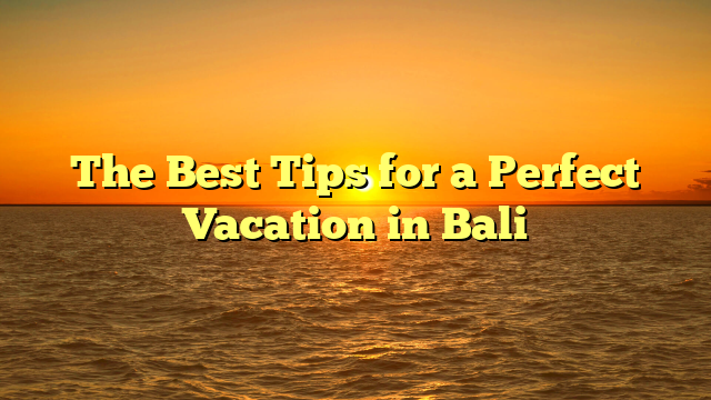 The Best Tips for a Perfect Vacation in Bali