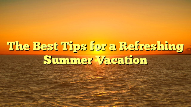 The Best Tips for a Refreshing Summer Vacation