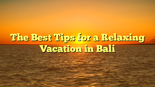 The Best Tips for a Relaxing Vacation in Bali