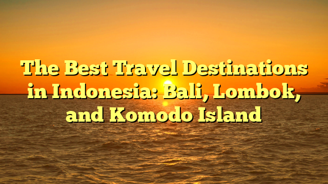 The Best Travel Destinations in Indonesia: Bali, Lombok, and Komodo Island