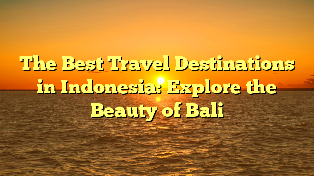 The Best Travel Destinations in Indonesia: Explore the Beauty of Bali