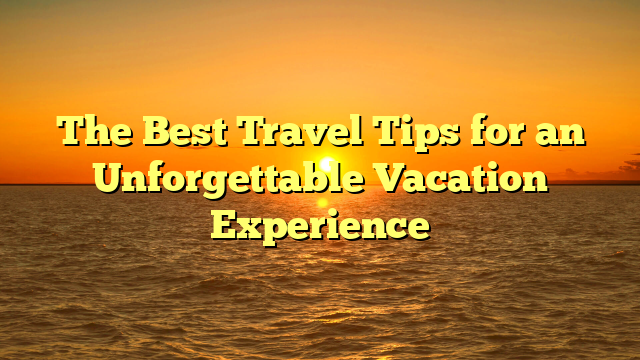 The Best Travel Tips for an Unforgettable Vacation Experience
