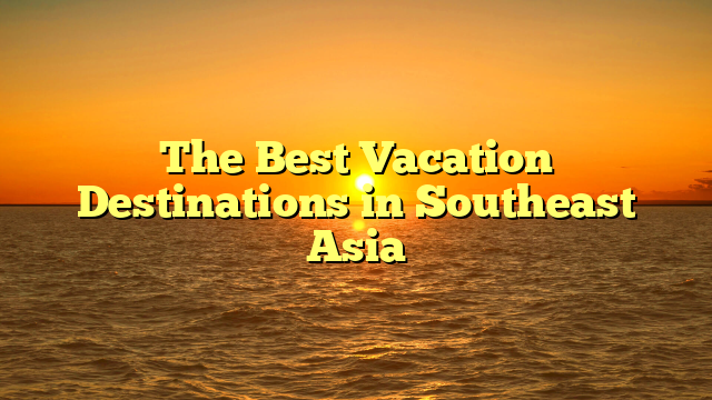 The Best Vacation Destinations in Southeast Asia