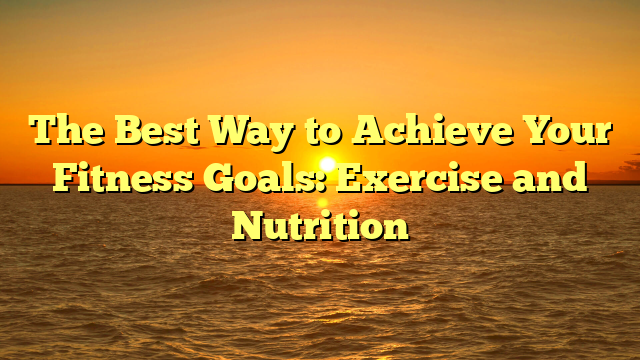 The Best Way to Achieve Your Fitness Goals: Exercise and Nutrition