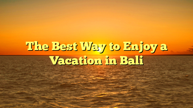 The Best Way to Enjoy a Vacation in Bali