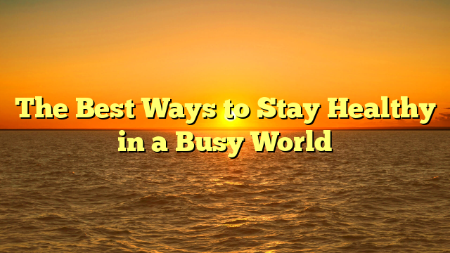 The Best Ways to Stay Healthy in a Busy World