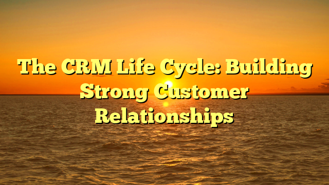 The CRM Life Cycle: Building Strong Customer Relationships