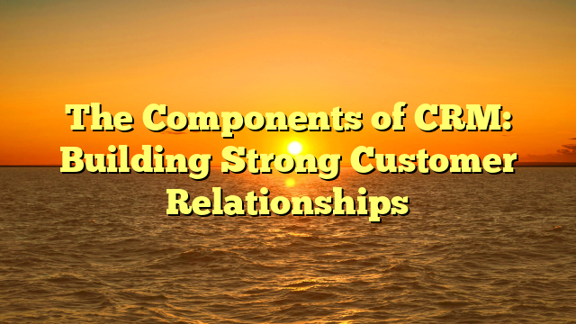 The Components of CRM: Building Strong Customer Relationships