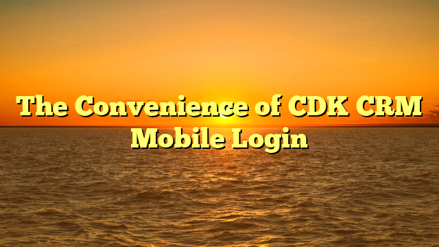 The Convenience of CDK CRM Mobile Login