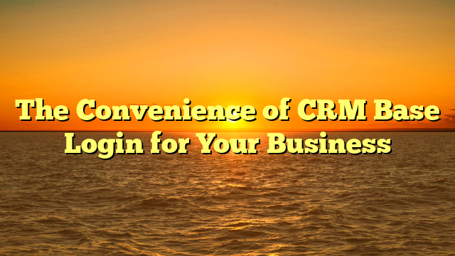 The Convenience of CRM Base Login for Your Business