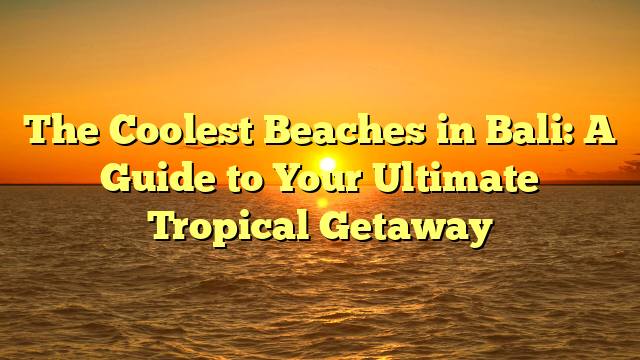 The Coolest Beaches in Bali: A Guide to Your Ultimate Tropical Getaway