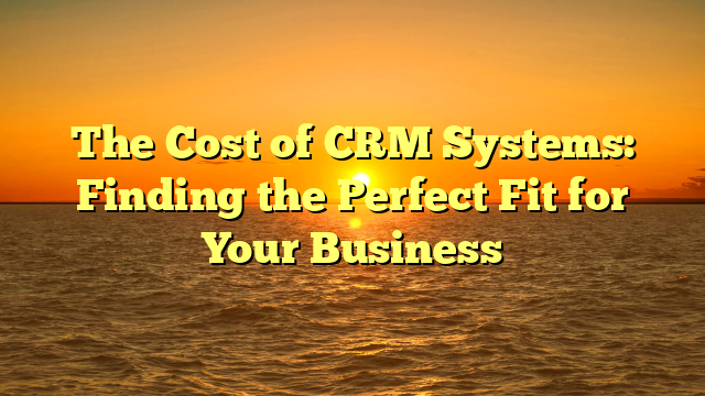 The Cost of CRM Systems: Finding the Perfect Fit for Your Business