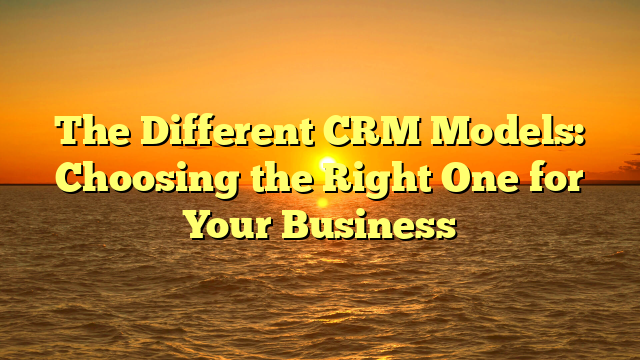 The Different CRM Models: Choosing the Right One for Your Business