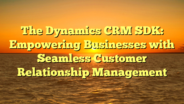 The Dynamics CRM SDK: Empowering Businesses with Seamless Customer Relationship Management