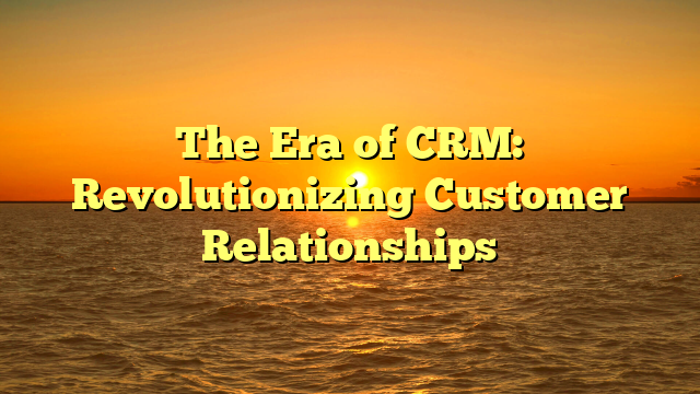 The Era of CRM: Revolutionizing Customer Relationships