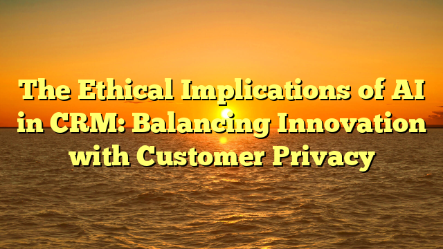 The Ethical Implications of AI in CRM: Balancing Innovation with Customer Privacy