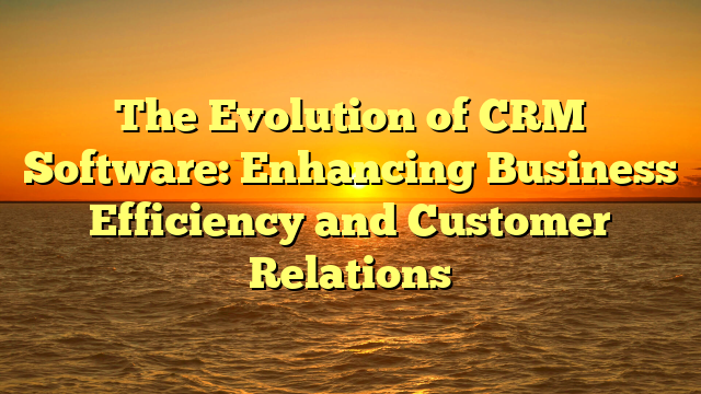 The Evolution of CRM Software: Enhancing Business Efficiency and Customer Relations