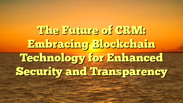 The Future of CRM: Embracing Blockchain Technology for Enhanced Security and Transparency