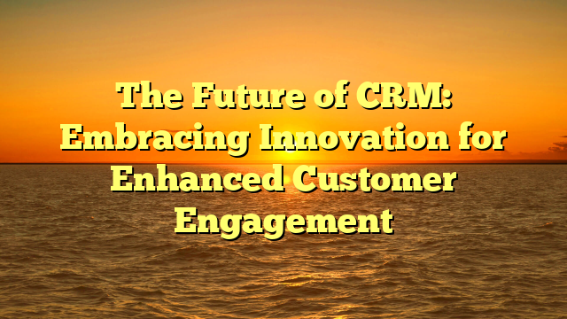The Future of CRM: Embracing Innovation for Enhanced Customer Engagement
