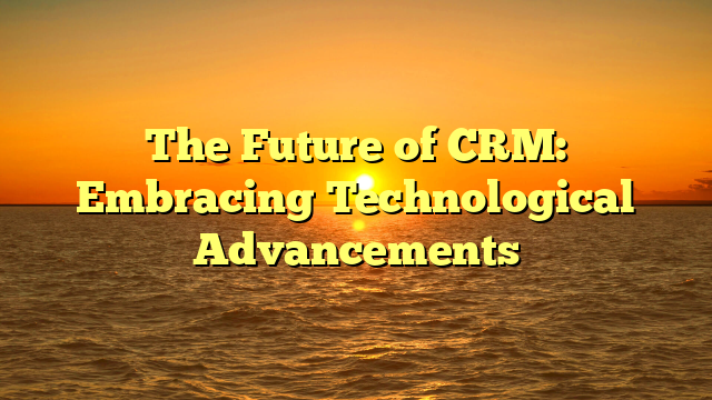 The Future of CRM: Embracing Technological Advancements