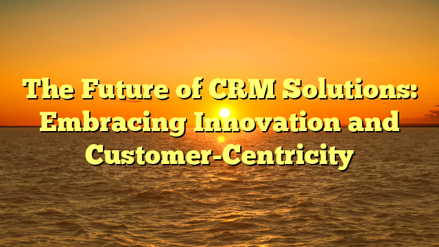 The Future of CRM Solutions: Embracing Innovation and Customer-Centricity