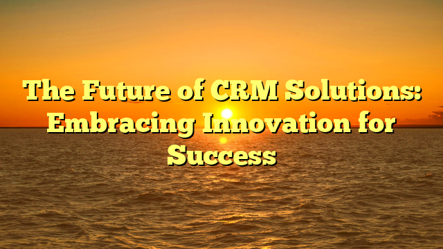 The Future of CRM Solutions: Embracing Innovation for Success