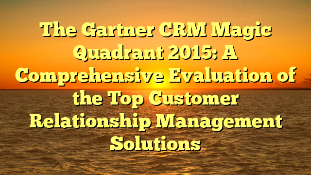The Gartner CRM Magic Quadrant 2015: A Comprehensive Evaluation of the Top Customer Relationship Management Solutions