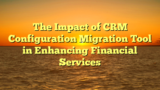 The Impact of CRM Configuration Migration Tool in Enhancing Financial Services